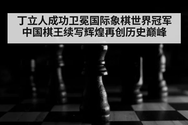丁立人成功卫冕国际象棋世界冠军 中国棋王续写辉煌再创历史巅峰