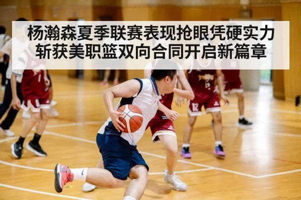 杨瀚森夏季联赛表现抢眼凭硬实力斩获美职篮双向合同开启新篇章