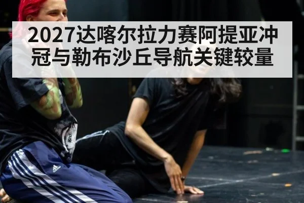 2027达喀尔拉力赛阿提亚冲冠与勒布沙丘导航关键较量